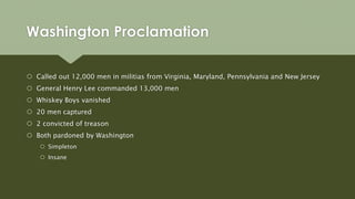 Washington Proclamation
 Called out 12,000 men in militias from Virginia, Maryland, Pennsylvania and New Jersey
 General Henry Lee commanded 13,000 men
 Whiskey Boys vanished
 20 men captured
 2 convicted of treason
 Both pardoned by Washington
 Simpleton
 Insane
 