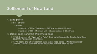 Settlement of New Land
 Land policy
 Cost of land
Parcels
 Land Act of 1796: Townships-- 640 acre sections @ $2/acre
 Land Act of 1804: Minimum unit 160 acre sections @ $1.64/acre
 Daniel Boone and the Wilderness Road
 1769 discovery of “Warrior’s Path” foot path through the Cumberland Gap
(over the Appalacian Mountains)
 1771 Boone and 30 woodsmen cut a larger road called “Wilderness Road”
300,000 settlers used the Wilderness Road over the next 25 years.
 