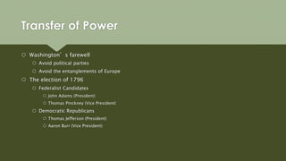Transfer of Power
 Washington’s farewell
 Avoid political parties
 Avoid the entanglements of Europe
 The election of 1796
 Federalist Candidates
 John Adams (President)
 Thomas Pinckney (Vice President)
 Democratic Republicans
 Thomas Jefferson (President)
 Aaron Burr (Vice President)
 