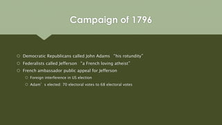 Campaign of 1796
 Democratic Republicans called John Adams “his rotundity”
 Federalists called Jefferson “a French loving atheist”
 French ambassador public appeal for Jefferson
 Foreign interference in US election
 Adam’s elected: 70 electoral votes to 68 electoral votes
 