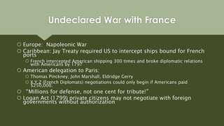 Europe: Napoleonic War
 Caribbean: Jay Treaty required US to intercept ships bound for French
ports
 French intercepted American shipping 300 times and broke diplomatic relations
with Americans by 1797
 American delegation to Paris:
 Thomas Pinckney; John Marshall, Eldridge Gerry
 X,Y,Z (French Diplomats) negotiations could only begin if Americans paid
$250,000.
 “Millions for defense, not one cent for tribute!”
 Logan Act (1799) private citizens may not negotiate with foreign
governments without authorization
Undeclared War with France
 