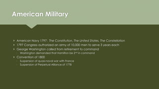  American Navy 1797: The Constitution, The United States, The Constellation
 1797 Congress authorized an army of 10,000 men to serve 3 years each
 George Washington called from retirement to command
◦ Washington demanded that Hamilton be 2nd in command
 Convention of 1800
◦ Suspension of quasi-naval war with France
◦ Suspension of Perpetual Alliance of 1778
American Military
 