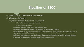  Federalists vs. Democratic Republicans
 Adams vs. Jefferson
 James Callender: Muckraker & sex scandals
 Maria Reynolds & Alexander Hamilton
 The Prospect Before Us
 Jailed for Sedition under Alien and Sedition Acts
 Pardoned by Jefferson but refused position as Postmaster General
 Published letters between Callender and Jefferson that proved Jefferson funded Callender’s
pamphlets against Federalists
 Jefferson supporters accused Callender of abandoning his wife to die of a venereal disease
 Callender broke story of Thomas Jefferson & Sally Hemings
Election of 1800
 