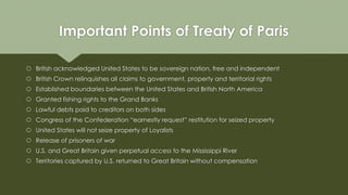 Important Points of Treaty of Paris
 British acknowledged United States to be sovereign nation, free and independent
 British Crown relinquishes all claims to government, property and territorial rights
 Established boundaries between the United States and British North America
 Granted fishing rights to the Grand Banks
 Lawful debts paid to creditors on both sides
 Congress of the Confederation “earnestly request” restitution for seized property
 United States will not seize property of Loyalists
 Release of prisoners of war
 U.S. and Great Britain given perpetual access to the Mississippi River
 Territories captured by U.S. returned to Great Britain without compensation
 