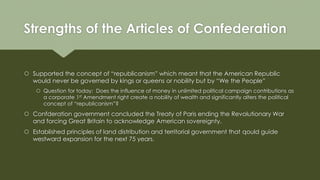 Strengths of the Articles of Confederation
 Supported the concept of “republicanism” which meant that the American Republic
would never be governed by kings or queens or nobility but by “We the People”
 Question for today: Does the influence of money in unlimited political campaign contributions as
a corporate 1st Amendment right create a nobility of wealth and significantly alters the political
concept of “republicanism”?
 Confderation government concluded the Treaty of Paris ending the Revolutionary War
and forcing Great Britain to acknowledge American sovereignty.
 Established principles of land distribution and territorial government that qould guide
westward expansion for the next 75 years.
 