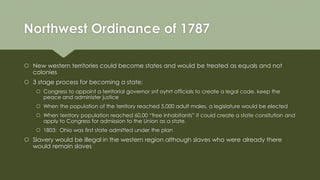 Northwest Ordinance of 1787
 New western territories could become states and would be treated as equals and not
colonies
 3 stage process for becoming a state:
 Congress to appoint a territorial governor snf oyhrt officials to create a legal code, keep the
peace and administer justice
 When the population of the territory reached 5,000 adult males, a legislature would be elected
 When territory population reached 60,00 “free inhabitants” it could create a state consitution and
apply to Congress for admission to the Union as a state.
 1803: Ohio was first state admitted under the plan
 Slavery would be illegal in the western region although slaves who were already there
would remain slaves
 