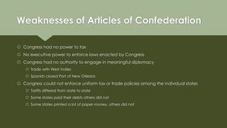 Weaknesses of Articles of Confederation
 Congress had no power to tax
 No executive power to enforce laws enacted by Congress
 Congress had no authority to engage in meaningful diplomacy
 Trade with West Indies
 Spanish closed Port of New Orleans
 Congress could not enforce uniform tax or trade policies among the individual states
 Tariffs differed from state to state
 Some states paid their debts others did not
 Some states printed a lot of paper money, others did not
 