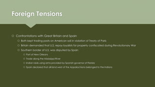 Foreign Tensions
 Confrontations with Great Britain and Spain
 Both kept trading posts on American soil in violation of Treaty of Paris
 Britain demanded that U.S. repay loyalists for property confiscated during Revolutionary War
 Southern border of U.S. was disputed by Spain
 Port of New Orleans
 Trade along the Mississippi River
 Indian raids using arms provided by Spanish governor of Florida
 Spain declared that all land west of the Appalachians belonged to the Indians
 