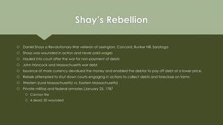 Shay’s Rebellion
 Daniel Shays a Revolutionary War veteran of Lexington, Concord, Bunker Hill, Saratoga
 Shays was wound...