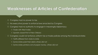 Weaknesses of Articles of Confederation
 Congress had no power to tax
 No executive power to enforce laws enacted by Con...
