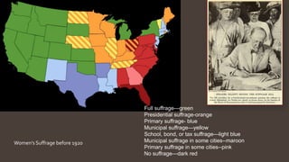 Women’s Suffrage before 1920
Full suffrage—green
Presidential suffrage-orange
Primary suffrage- blue
Municipal suffrage—yellow
School, bond, or tax suffrage—light blue
Municipal suffrage in some cities--maroon
Primary suffrage in some cities--pink
No suffrage—dark red
 
