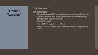 “Roaring
Twenties”
 The “New Negro”
 Great Migration
 Occurred during WWI when white men were drafted for the war.
 African American men encouraged to move to the Midwest to
take jobs that soldiers had left
 Part of “Total War”
 Over 323,000 people moved North
 By 1930 615,00 more African Americans moved away from the
South
 
