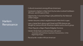 Harlem
Renaissance
 Cultural movement amongAfrican Americans
 Centered in Harlem in NewYork City but also involved Caribbean-
Africans and Africans in Paris
 Opportunity: AJournal of Negro Life published by the National
Urban League
 Harlem became a black neighborhood in NewYork in 1900
 1910, a large block along 135th Street and Fifth Avenue was
bought by various African-American realtors and a church group.
 Three Plays for a NegroTheatre RidgeleyTorrence
 Harlem Stride Style combined brass with piano
 Innovation and liveliness important characteristics in the
beginnings of jazz.
 Racial pride: modern African American
 