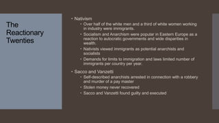 The
Reactionary
Twenties
 Nativism
 Over half of the white men and a third of white women working
in industry were immigrants.
 Socialism and Anarchism were popular in Eastern Europe as a
reaction to autocratic governments and wide disparities in
wealth.
 Nativists viewed immigrants as potential anarchists and
socialists
 Demands for limits to immigration and laws limited number of
immigrants per country per year.
 Sacco and Vanzetti
 Self-described anarchists arrested in connection with a robbery
and murder of a pay master
 Stolen money never recovered
 Sacco and Vanzetti found guilty and executed
 