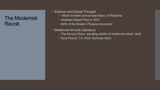 The Modernist
Revolt
 Science and Social Thought
 Albert Einstein announced theory of Relativity
 Awarded Nobel Prize in 1921
 Birth of the Modern Physics movement
 Modernist Art and Literature
 The Armory Show: traveling exhibit of modernist artists’ work
 Ezra Pound; T.S. Eliot; Gertrude Stein
 