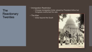 The
Reactionary
Twenties
 Immigration Restriction
 Chinese immigration limits vetoed by President Arthur but
Congress overturned his veto
 The Klan
 Grew beyond the South
 