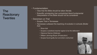 The
Reactionary
Twenties
 Fundamentalism
 View that the Bible should be taken literally
 Scientific scholarship that contradicted literal fundamental
interpretation of the Bible should not be considered
 Darwinism on Trial
 Scopes Trial in Tennessee
 Tennessee outlawed the teaching of evolution in schools (Butler
Act)
 Show trial
 Scopes a substitute teacher agree to be the defendant
 Clarence Darrow (Defense)
 William Jennings Bryan (Prosecution)
 Scopes found guilty but conviction overturned
 