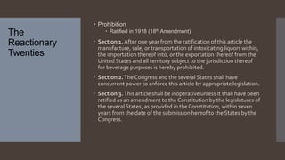 The
Reactionary
Twenties
 Prohibition
 Ratified in 1918 (18th Amendment)
 Section 1. After one year from the ratification of this article the
manufacture, sale, or transportation of intoxicating liquors within,
the importation thereof into, or the exportation thereof from the
United States and all territory subject to the jurisdiction thereof
for beverage purposes is hereby prohibited.
 Section 2.The Congress and the several States shall have
concurrent power to enforce this article by appropriate legislation.
 Section 3.This article shall be inoperative unless it shall have been
ratified as an amendment to the Constitution by the legislatures of
the several States, as provided in the Constitution, within seven
years from the date of the submission hereof to the States by the
Congress.
 