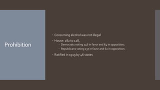 Prohibition
 Consuming alcohol was not illegal
 House: 282 to 128,
 Democrats voting 146 in favor and 64 in opposition;
 Republicans voting 137 in favor and 62 in opposition.
 Ratified in 1919 by 46 states
 