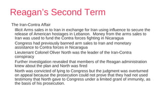 Reagan’s Second Term
The Iran-Contra Affair
Illicit Arms sales in to Iran in exchange for Iran using influence to secure the
release of American hostages in Lebanon. Money from the arms sales to
Iran was used to fund the Contra forces fighting in Nicaragua
Congress had previously banned arm sales to Iran and monetary
assistance to Contra forces in Nicaragua
Lieutenant Colonel Oliver North was the leader of the Iran-Contra
conspiracy
Further investigation revealed that members of the Reagan administration
knew about the plan and North was fired
North was convicted of lying to Congress but the judgment was overturned
on appeal because the prosecution could not prove that they had not used
testimony that North gave to Congress under a limited grant of immunity, as
the basis of his prosecution.
 