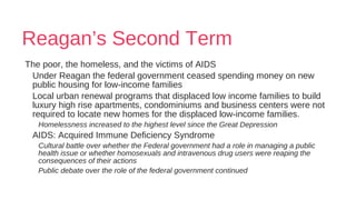 Reagan’s Second Term
The poor, the homeless, and the victims of AIDS
Under Reagan the federal government ceased spending money on new
public housing for low-income families
Local urban renewal programs that displaced low income families to build
luxury high rise apartments, condominiums and business centers were not
required to locate new homes for the displaced low-income families.
Homelessness increased to the highest level since the Great Depression
AIDS: Acquired Immune Deficiency Syndrome
Cultural battle over whether the Federal government had a role in managing a public
health issue or whether homosexuals and intravenous drug users were reaping the
consequences of their actions
Public debate over the role of the federal government continued
 