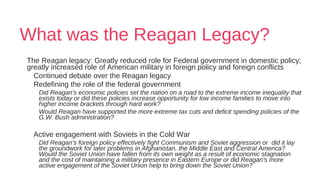 What was the Reagan Legacy?
The Reagan legacy: Greatly reduced role for Federal government in domestic policy;
greatly increased role of American military in foreign policy and foreign conflicts
Continued debate over the Reagan legacy
Redefining the role of the federal government
Did Reagan’s economic policies set the nation on a road to the extreme income inequality that
exists today or did these policies increase opportunity for low income families to move into
higher income brackets through hard work?
Would Reagan have supported the more extreme tax cuts and deficit spending policies of the
G.W. Bush administration?
Active engagement with Soviets in the Cold War
Did Reagan’s foreign policy effectively fight Communism and Soviet aggression or did it lay
the groundwork for later problems in Afghanistan, the Middle East and Central America?
Would the Soviet Union have fallen from its own weight as a result of economic stagnation
and the cost of maintaining a military presence in Eastern Europe or did Reagan’s more
active engagement of the Soviet Union help to bring down the Soviet Union?
 