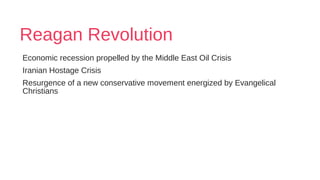 Reagan Revolution
Economic recession propelled by the Middle East Oil Crisis
Iranian Hostage Crisis
Resurgence of a new conservative movement energized by Evangelical
Christians
 
