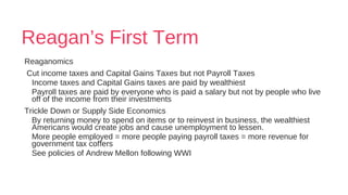 Reagan’s First Term
Reaganomics
Cut income taxes and Capital Gains Taxes but not Payroll Taxes
Income taxes and Capital Gains taxes are paid by wealthiest
Payroll taxes are paid by everyone who is paid a salary but not by people who live
off of the income from their investments
Trickle Down or Supply Side Economics
By returning money to spend on items or to reinvest in business, the wealthiest
Americans would create jobs and cause unemployment to lessen.
More people employed = more people paying payroll taxes = more revenue for
government tax coffers
See policies of Andrew Mellon following WWI
 