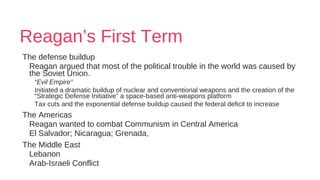 Reagan’s First Term
The defense buildup
Reagan argued that most of the political trouble in the world was caused by
the Soviet Union.
“Evil Empire”
Initiated a dramatic buildup of nuclear and conventional weapons and the creation of the
“Strategic Defense Initiative” a space-based anti-weapons platform
Tax cuts and the exponential defense buildup caused the federal deficit to increase
The Americas
Reagan wanted to combat Communism in Central America
El Salvador; Nicaragua; Grenada,
The Middle East
Lebanon
Arab-Israeli Conflict
 