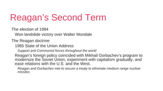 Reagan’s Second Term
The election of 1984
Won landslide victory over Walter Mondale
The Reagan doctrine
1985 State of the Union Address
Support anti-Communist forces throughout the world
Reagan’s foreign policy coincided with Mikhail Gorbachev’s program to
modernize the Soviet Union, experiment with capitalism gradually, and
ease relations with the U.S. and the West.
Reagan and Gorbachev met to secure a treaty to eliminate medium range nuclear
missiles
 