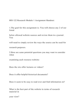 HIS 122 Research Module 1 Assignment Handout:
1.The goal for this assignment is: You will choose any 2 of our
listed
below allowed website sources and review them in a journal.
You
will need to simply review the ways the source can be used for
research purposes.
2.Here are some potential questions you may want to consider
when
examining each resource website:
Does the site offer lectures or videos?
Does it offer helpful historical documents?
Does it seem to be easy to read over and find information on?
What is the best part of the website in terms of research
material in
your view?
 