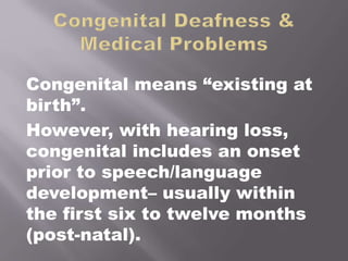Congenital means “existing at
birth”.
However, with hearing loss,
congenital includes an onset
prior to speech/language
development– usually within
the first six to twelve months
(post-natal).
 