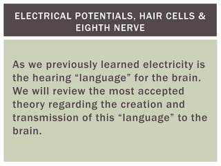 ELECTRICAL POTENTIALS, HAIR CELLS &
           EIGHTH NERVE


As we previously learned electricity is
the hearing “language” for the brain.
We will review the most accepted
theory regarding the creation and
transmission of this “language” to the
brain.
 