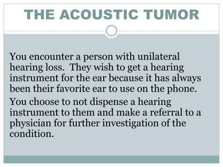 THE ACOUSTIC TUMOR

You encounter a person with unilateral
hearing loss. They wish to get a hearing
instrument for the ear because it has always
been their favorite ear to use on the phone.
You choose to not dispense a hearing
instrument to them and make a referral to a
physician for further investigation of the
condition.
 