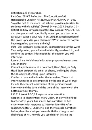 Reflection and Preparation. 
Part One: EAHCA Reflection. The Education of All 
Handicapped Children Act (EAHCA or EHA), or PL 94- 142, 
“was the first to mandate that schools provide education to 
students with disabilities” (Powell Driver, 2013, Section 1.3). 
Reflect on how key aspects of this law such as FAPE, LRE, IEP, 
and due process will specifically impact you as a teacher or 
caregiver. What is your role in ensuring that each portion of 
this law is upheld in your classroom? What concerns do you 
have regarding your role and why? 
Part Two: Interview Preparation. In preparation for the Week 
Two assignment, you will need to identify, reach out to, and 
confirm the contact information for the person you will 
interview. 
Research early childhood education programs in your area 
and/or online. 
Contact a professional at a preschool, Head Start, or Early 
Head Start program via email or phone, and inquire about 
the possibility of setting up an interview. 
Confirm a date and a time for the interview. The actual 
interview needs to be completed by the end of Week Two. 
Include the contact information of the person you will 
interview and the date and the time of the interview at the 
bottom of your Journal. 
ESE 315 Week 2 DQ 1 Response to Intervention 
Response to Intervention. Mary Quest, an early childhood 
teacher of 15 years, has shared two narratives of her 
experiences with response to intervention (RTI). After 
reading Chapter 3, Chapter 4, and the two case narratives 
below, describe what you see as both the strengths and 
challenges of RTI. How do you see children getting the 
 