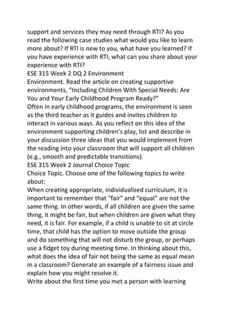 support and services they may need through RTI? As you 
read the following case studies what would you like to learn 
more about? If RTI is new to you, what have you learned? If 
you have experience with RTI, what can you share about your 
experience with RTI? 
ESE 315 Week 2 DQ 2 Environment 
Environment. Read the article on creating supportive 
environments, “Including Children With Special Needs: Are 
You and Your Early Childhood Program Ready?” 
Often in early childhood programs, the environment is seen 
as the third teacher as it guides and invites children to 
interact in various ways. As you reflect on this idea of the 
environment supporting children's play, list and describe in 
your discussion three ideas that you would implement from 
the reading into your classroom that will support all children 
(e.g., smooth and predictable transitions). 
ESE 315 Week 2 Journal Choice Topic 
Choice Topic. Choose one of the following topics to write 
about: 
When creating appropriate, individualized curriculum, it is 
important to remember that “fair” and “equal” are not the 
same thing. In other words, if all children are given the same 
thing, it might be fair, but when children are given what they 
need, it is fair. For example, if a child is unable to sit at circle 
time, that child has the option to move outside the group 
and do something that will not disturb the group, or perhaps 
use a fidget toy during meeting time. In thinking about this, 
what does the idea of fair not being the same as equal mean 
in a classroom? Generate an example of a fairness issue and 
explain how you might resolve it. 
Write about the first time you met a person with learning 
 
