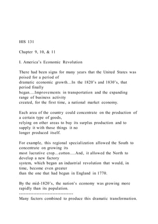 HIS 131
Chapter 9, 10, & 11
I. America’s Economic Revolution
There had been signs for many years that the United States was
poised for a period of
dramatic economic growth…In the 1820’s and 1830’s, that
period finally
began….Improvements in transportation and the expanding
range of business activity
created, for the first time, a national market economy.
Each area of the country could concentrate on the production of
a certain type of goods,
relying on other areas to buy its surplus production and to
supply it with those things it no
longer produced itself.
For example, this regional specialization allowed the South to
concentrate on growing its
most lucrative crop…cotton….And, it allowed the North to
develop a new factory
system, which began an industrial revolution that would, in
time, become even greater
than the one that had begun in England in 1770.
By the mid-1820’s, the nation’s economy was growing more
rapidly than its population.
----------------------------------
Many factors combined to produce this dramatic transformation.
 