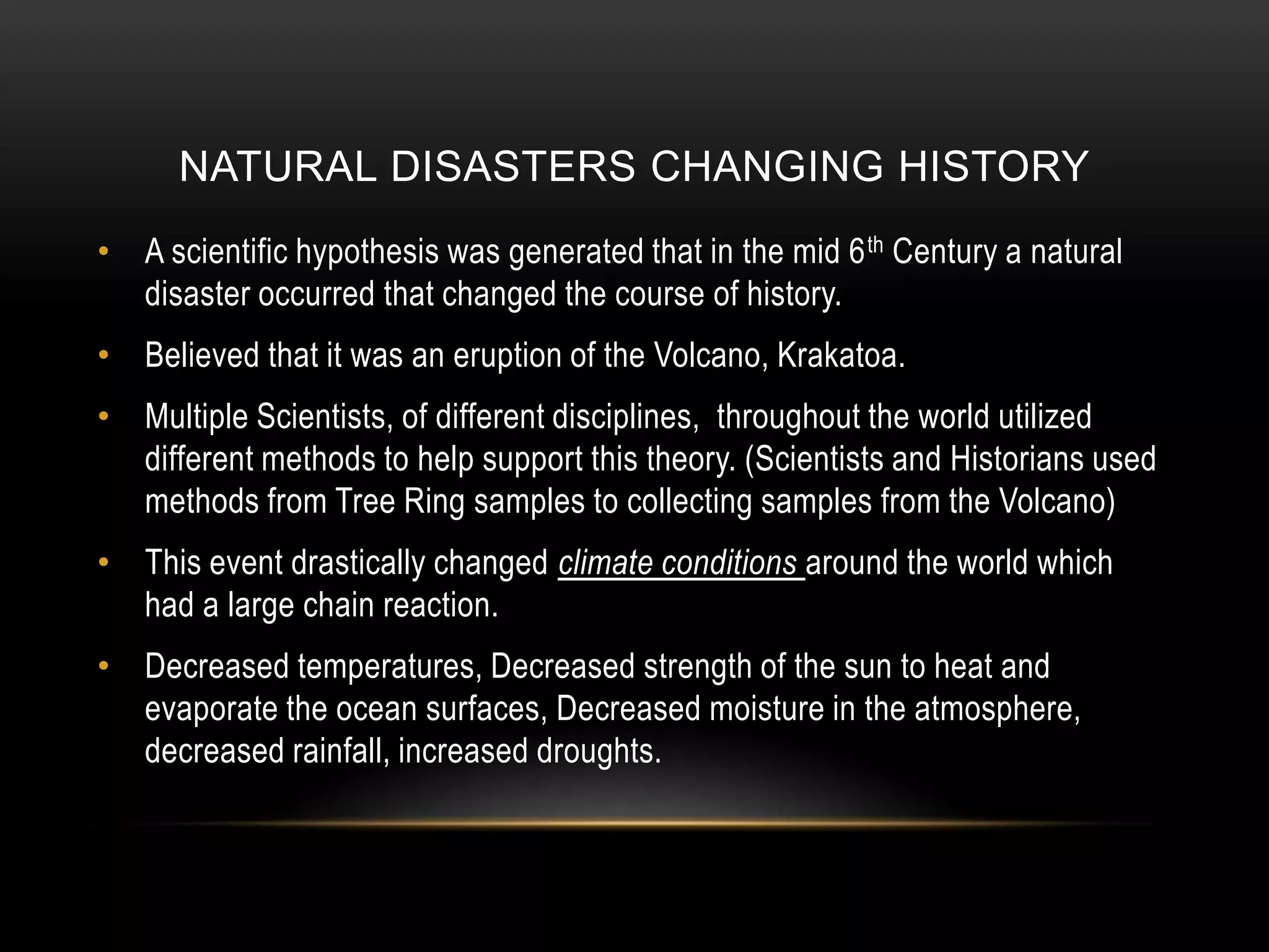 Natural Disasters changing historyA scientific hypothesis was generated that in the mid 6th Century a natural disaster occurred that changed the course of history. Believed that it was an eruption of the Volcano, Krakatoa.Multiple Scientists, of different disciplines,  throughout the world utilized different methods to help support this theory. (Scientists and Historians used methods from Tree Ring samples to collecting samples from the Volcano)This event drastically changed climate conditions around the world which had a large chain reaction.  Decreased temperatures, Decreased strength of the sun to heat and evaporate the ocean surfaces, Decreased moisture in the atmosphere, decreased rainfall, increased droughts. 