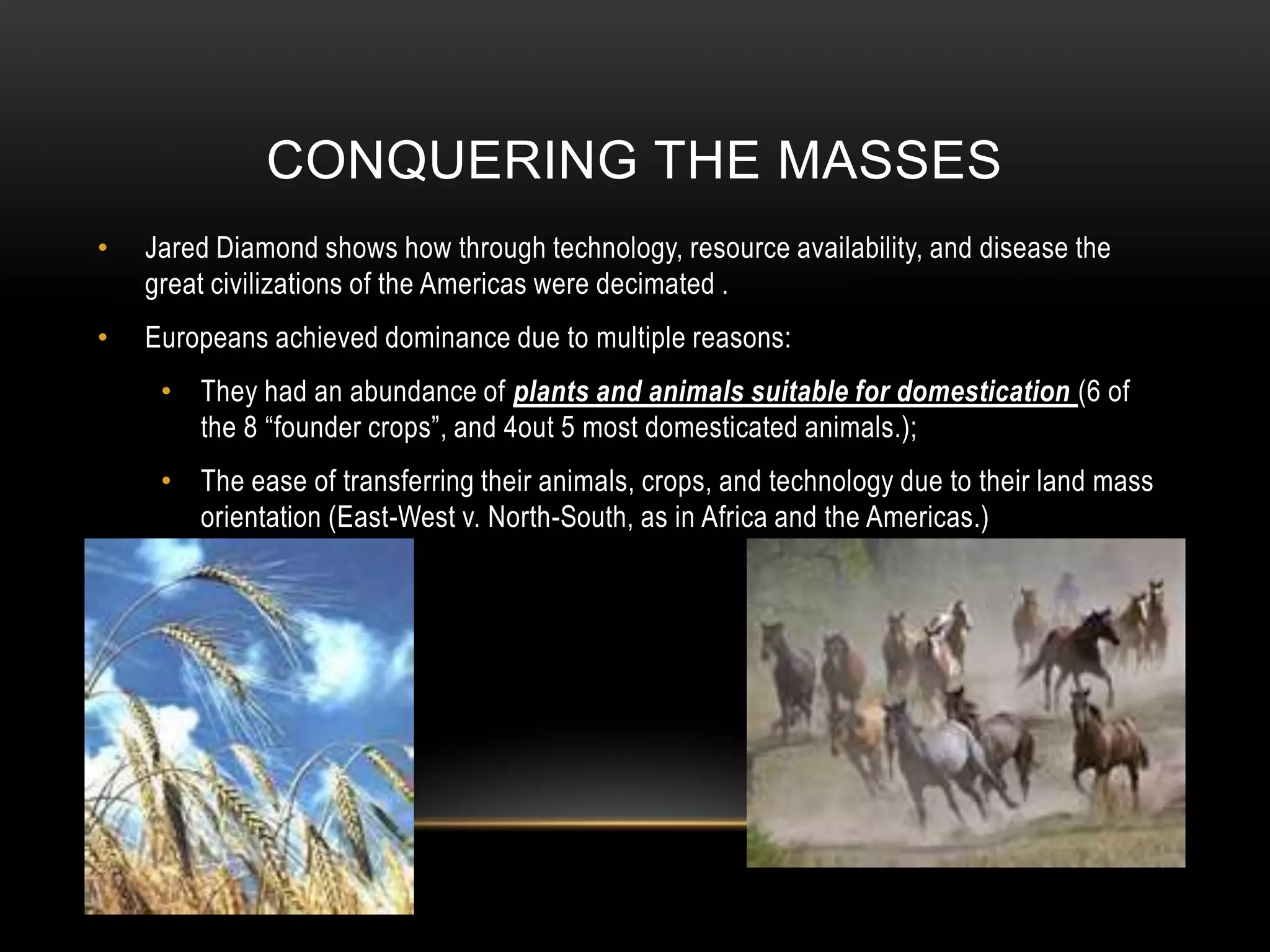 Conquering the massesJared Diamond shows how through technology, resource availability, and disease the great civilizations of the Americas were decimated . Europeans achieved dominance due to multiple reasons:They had an abundance of plants and animals suitable for domestication (6 of the 8 “founder crops”, and 4out 5 most domesticated animals.);The ease of transferring their animals, crops, and technology due to their land mass orientation (East-West v. North-South, as in Africa and the Americas.)