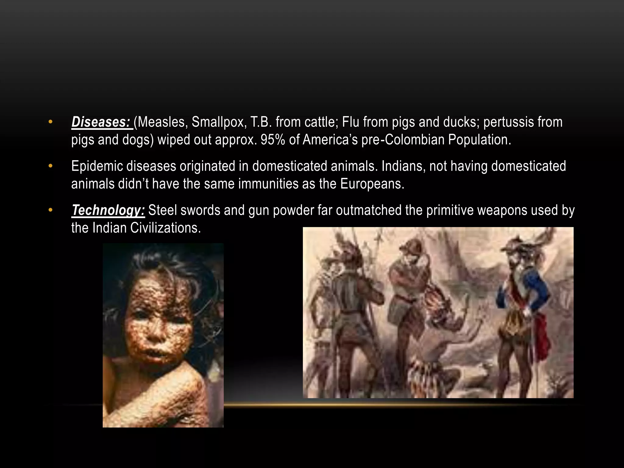 Diseases: (Measles, Smallpox, T.B. from cattle; Flu from pigs and ducks; pertussis from pigs and dogs) wiped out approx. 95% of America’s pre-Colombian Population.Epidemic diseases originated in domesticated animals. Indians, not having domesticated animals didn’t have the same immunities as the Europeans.Technology: Steel swords and gun powder far outmatched the primitive weapons used by the Indian Civilizations.