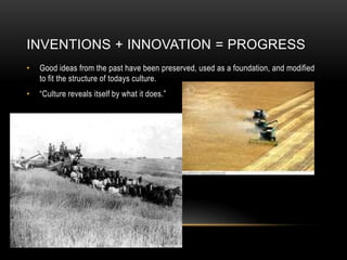 Inventions + Innovation = ProgressGood ideas from the past have been preserved, used as a foundation, and modified to fit the structure of todays culture.“Culture reveals itself by what it does.”