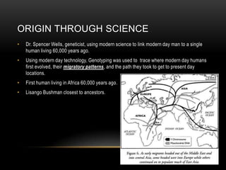 Origin through scienceDr. Spencer Wells, geneticist, using modern science to link modern day man to a single human living 60,000 years ago.Using modern day technology, Genotyping was used to  trace where modern day humans first evolved, their migratory patterns, and the path they took to get to present day locations.First human living in Africa 60,000 years ago.Lisango Bushman closest to ancestors.
