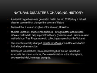 Natural Disasters changing historyA scientific hypothesis was generated that in the mid 6th Century a natural disaster occurred that changed the course of history. Believed that it was an eruption of the Volcano, Krakatoa.Multiple Scientists, of different disciplines,  throughout the world utilized different methods to help support this theory. (Scientists and Historians used methods from Tree Ring samples to collecting samples from the Volcano)This event drastically changed climate conditions around the world which had a large chain reaction.  Decreased temperatures, Decreased strength of the sun to heat and evaporate the ocean surfaces, Decreased moisture in the atmosphere, decreased rainfall, increased droughts. 