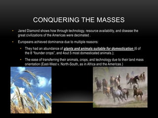 Conquering the massesJared Diamond shows how through technology, resource availability, and disease the great civilizations of the Americas were decimated . Europeans achieved dominance due to multiple reasons:They had an abundance of plants and animals suitable for domestication (6 of the 8 “founder crops”, and 4out 5 most domesticated animals.);The ease of transferring their animals, crops, and technology due to their land mass orientation (East-West v. North-South, as in Africa and the Americas.)