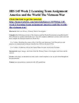HIS 145 Week 2 Learning Team Assignment
America and the World The Vietnam War
Click this link to get the tutorial:
http://homeworkfox.com/tutorials/history/10750/his-145-
week-2-learning-team-assignment-america-and-the-world-
the-vietnam-war/
Resources:American History, Primary Source Investigator

Complete the following sections of the America and the World Presentation using Microsoft®
PowerPoint® or another multimedia tool. You will complete additional sections each week and
then compile the final presentation in Week Five

· 2 to 3 slides: Detailing the causes of the Cold War and American Cold War policies and
practices in international relations from the late 1940s to the mid-1950s

· 2 to 3 slides: Evaluation of how the United States became involved in Vietnam

Incorporate maps, images, and video from the Primary Source Investigator and from outside
sources.

Create a title page, an introduction slide, and a visual template to use on each slide throughout
the presentation.

Format your presentation consistent with APA guidelines
 