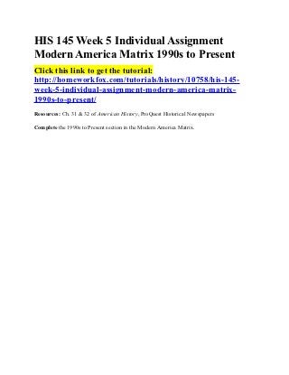 HIS 145 Week 5 Individual Assignment
Modern America Matrix 1990s to Present
Click this link to get the tutorial:
http://homeworkfox.com/tutorials/history/10758/his-145-
week-5-individual-assignment-modern-america-matrix-
1990s-to-present/
Resources: Ch. 31 & 32 of American History, ProQuest Historical Newspapers

Complete the 1990s to Present section in the Modern America Matrix.
 
