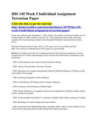 HIS 145 Week 5 Individual Assignment
Terrorism Paper
Click this link to get the tutorial:
http://homeworkfox.com/tutorials/history/10759/his-145-
week-5-individual-assignment-terrorism-paper/
In the years following the September 11, 2001, attacks, the number of terrorist incidents on U.S.
soil has totaled 33; other countries, like the U.K., have experienced more (190), with some
countries like Israel reporting numbers in the thousands (National Counterterrorism Center,
2011).

National Counterterrorism Center. (2011). 2010 report on terrorism. Retrieved from
http://www.nctc.gov/witsbanner/docs/2010_report_on_terrorism.pdf

Review the incidents from this list of significant terrorist activities here and abroad. You can
research these for a fuller understanding of how terrorism has affected the United States in the
last decade.

· 2002: Failed attempt to shoot down an Israeli jetliner in Kenya

· 2002: Attack of French tanker off coast of Yemen

· 2002: Shooting at Los Angeles International Airport by Hesham Mohamen Ali Heayat results
in the deaths of two people

· 2002: Bombing of nightclub in Bali, Indonesia

· 2003: Car bombing of JW Marriot hotel in Jakarta, Indonesia

· 2004: Commuter train bombings in Madrid, Spain

· 2004: Attack of Western oil companies and housing compounds in Al Khobar, Saudia Arabia,
results in death of 22 people

· 2004: Armed assailants breached U.S. consulate in Jeddah, Saudi Arabia, resulting in 5 deaths

· 2005: Bombings of London underground trains and bus

· 2005: American citizen Michael Reynolds in Pocatello, Idaho, offers to assist al-Qaida in acts
of terrorism by planning attacks and describing bomb making techniques
 