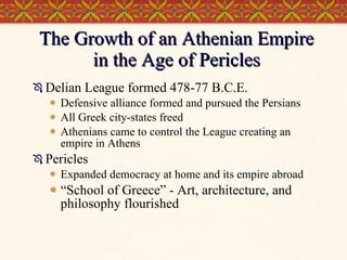 The Growth of an Athenian Empire in the Age of Pericles Delian League formed 478-77 B.C.E. Defensive alliance formed and pursued the Persians All Greek city-states freed Athenians came to control the League creating an empire in Athens Pericles Expanded democracy at home and its empire abroad “School of Greece” - Art, architecture, and philosophy flourished 