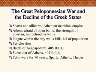 The Great Peloponnesian War and the Decline of the Greek States Sparta and allies vs. Athenian maritime empire Athens afraid of open battle, the strength of Spartan, hid behind its walls Plague within the city walls kills 1/3 of population Pericles dies Battle of Aegospotami, 405  B.C.E. Surrender of Athens, 404  B.C.E . Petty wars for 70 years: Sparta, Athens, Thebes 