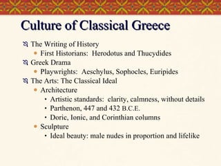 Culture of Classical Greece The Writing of History First Historians:  Herodotus and Thucydides Greek Drama Playwrights:  Aeschylus, Sophocles, Euripides The Arts: The Classical Ideal Architecture Artistic standards:  clarity, calmness, without details Parthenon, 447 and 432  B.C.E. Doric, Ionic, and Corinthian columns Sculpture Ideal beauty: male nudes in proportion and lifelike 